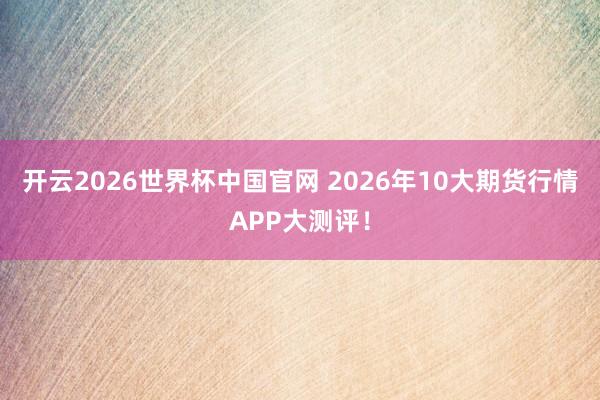 开云2026世界杯中国官网 2026年10大期货行情APP大测评！
