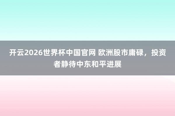开云2026世界杯中国官网 欧洲股市庸碌，投资者静待中东和平进展