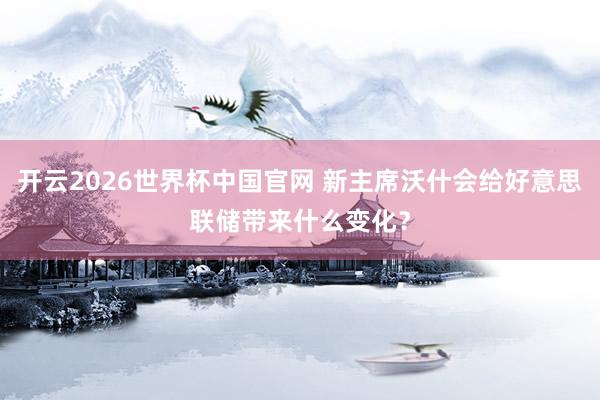 开云2026世界杯中国官网 新主席沃什会给好意思联储带来什么变化？