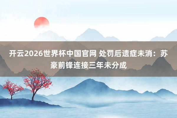 开云2026世界杯中国官网 处罚后遗症未消：苏豪前锋连接三年未分成