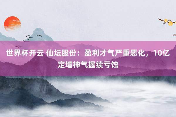 世界杯开云 仙坛股份：盈利才气严重恶化，10亿定增神气握续亏蚀