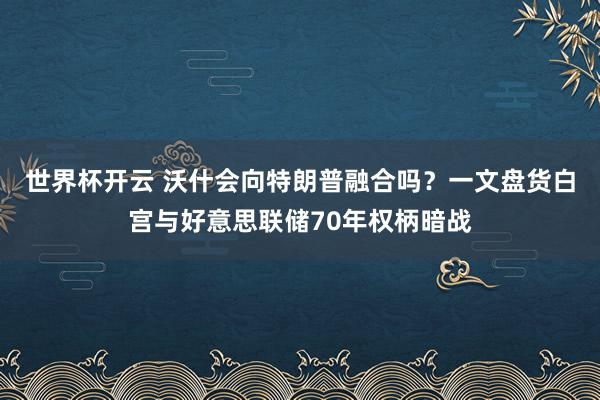 世界杯开云 沃什会向特朗普融合吗？一文盘货白宫与好意思联储70年权柄暗战