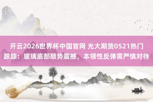 开云2026世界杯中国官网 光大期货0521热门跟踪：玻璃底部颓势震撼，本领性反弹需严慎对待