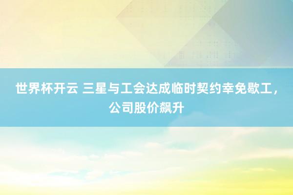 世界杯开云 三星与工会达成临时契约幸免歇工，公司股价飙升