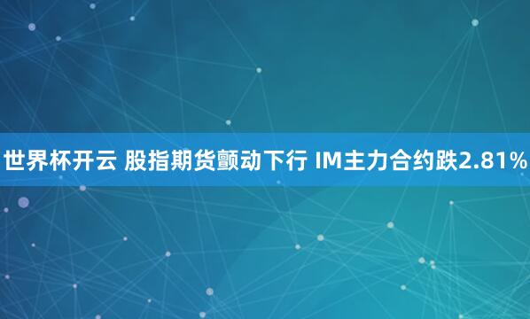 世界杯开云 股指期货颤动下行 IM主力合约跌2.81%