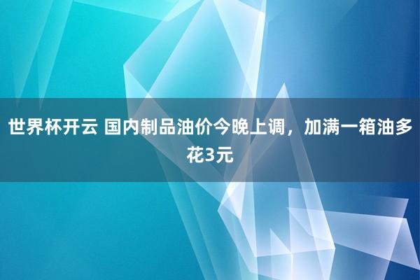 世界杯开云 国内制品油价今晚上调，加满一箱油多花3元