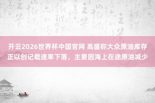 开云2026世界杯中国官网 高盛称大众原油库存正以创记载速率下落，主要因海上在途原油减少