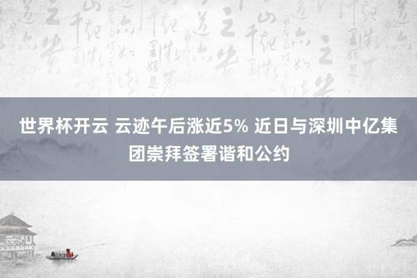 世界杯开云 云迹午后涨近5% 近日与深圳中亿集团崇拜签署谐和公约