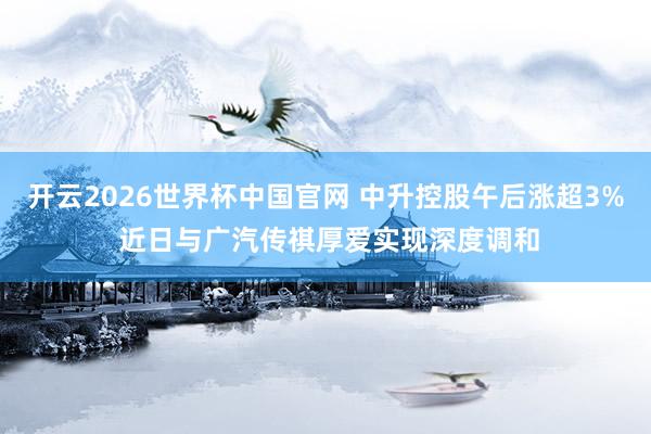 开云2026世界杯中国官网 中升控股午后涨超3% 近日与广汽传祺厚爱实现深度调和