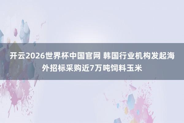 开云2026世界杯中国官网 韩国行业机构发起海外招标采购近7万吨饲料玉米