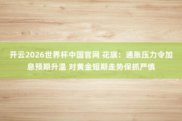 开云2026世界杯中国官网 花旗：通胀压力令加息预期升温 对黄金短期走势保抓严慎