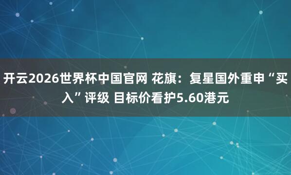 开云2026世界杯中国官网 花旗：复星国外重申“买入”评级 目标价看护5.60港元