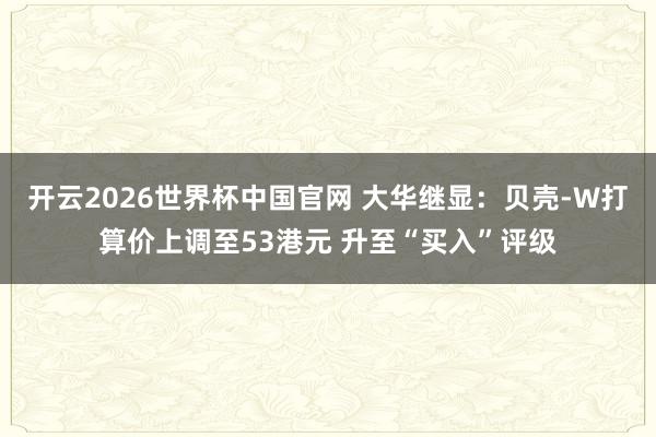 开云2026世界杯中国官网 大华继显：贝壳-W打算价上调至53港元 升至“买入”评级