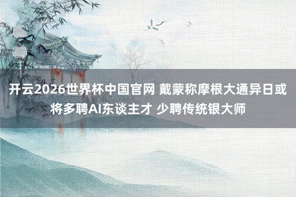 开云2026世界杯中国官网 戴蒙称摩根大通异日或将多聘AI东谈主才 少聘传统银大师