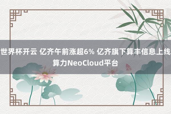 世界杯开云 亿齐午前涨超6% 亿齐旗下算丰信息上线算力NeoCloud平台