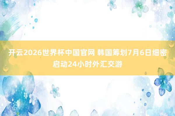 开云2026世界杯中国官网 韩国筹划7月6日细密启动24小时外汇交游