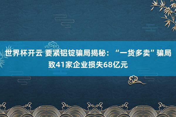 世界杯开云 要紧铝锭骗局揭秘：“一货多卖”骗局致41家企业损失68亿元