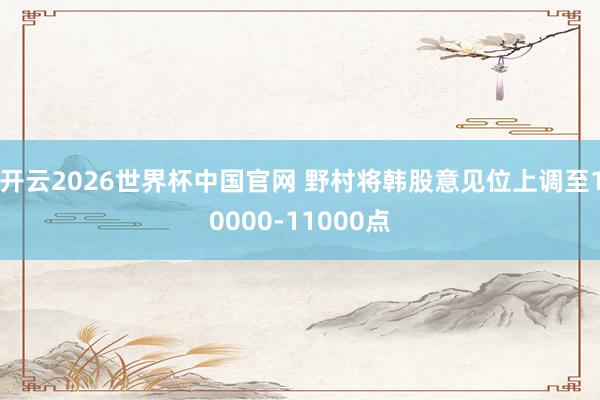 开云2026世界杯中国官网 野村将韩股意见位上调至10000-11000点