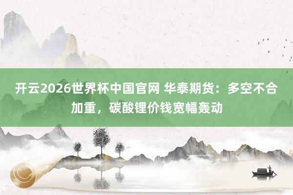 开云2026世界杯中国官网 华泰期货：多空不合加重，碳酸锂价钱宽幅轰动
