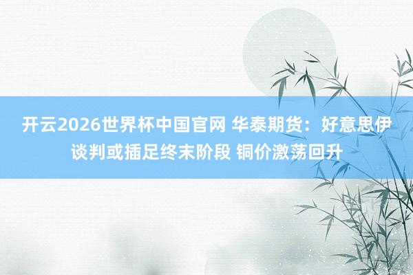 开云2026世界杯中国官网 华泰期货：好意思伊谈判或插足终末阶段 铜价激荡回升