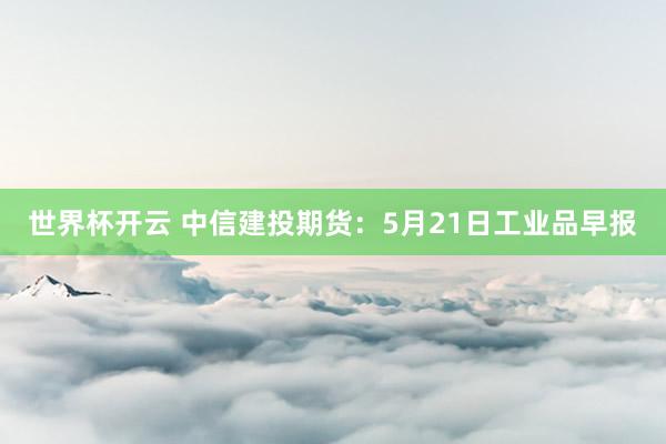 世界杯开云 中信建投期货：5月21日工业品早报