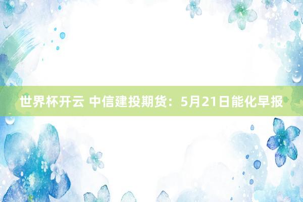 世界杯开云 中信建投期货：5月21日能化早报