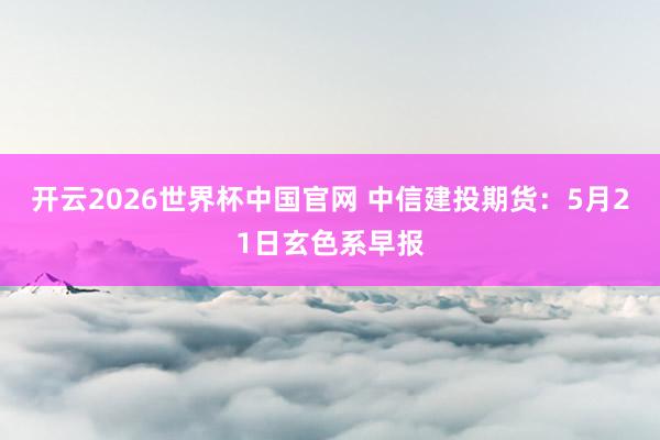 开云2026世界杯中国官网 中信建投期货：5月21日玄色系早报