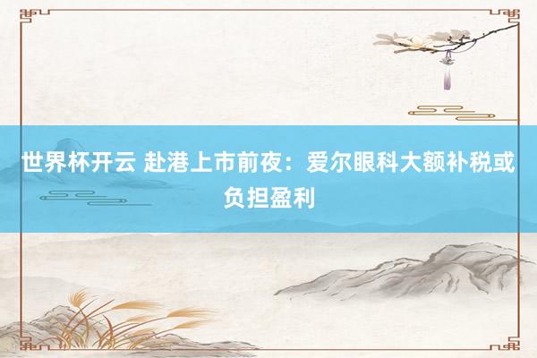 世界杯开云 赴港上市前夜：爱尔眼科大额补税或负担盈利