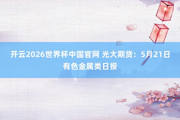 开云2026世界杯中国官网 光大期货：5月21日有色金属类日报