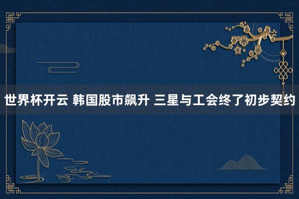 世界杯开云 韩国股市飙升 三星与工会终了初步契约
