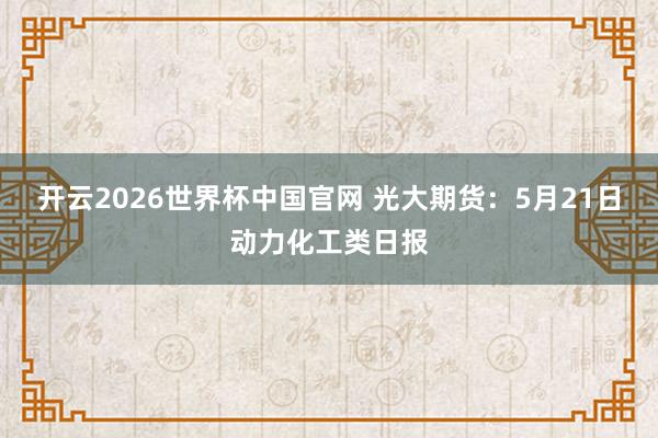 开云2026世界杯中国官网 光大期货：5月21日动力化工类日报
