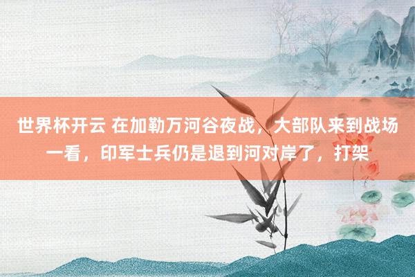 世界杯开云 在加勒万河谷夜战，大部队来到战场一看，印军士兵仍是退到河对岸了，打架