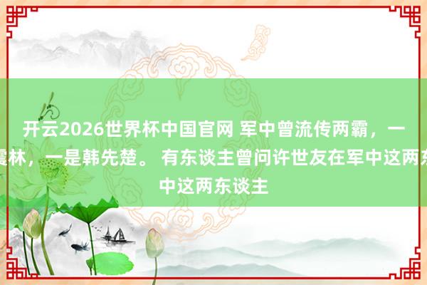 开云2026世界杯中国官网 军中曾流传两霸，一是谭震林，一是韩先楚。 有东谈主曾问许世友在军中这两东谈主