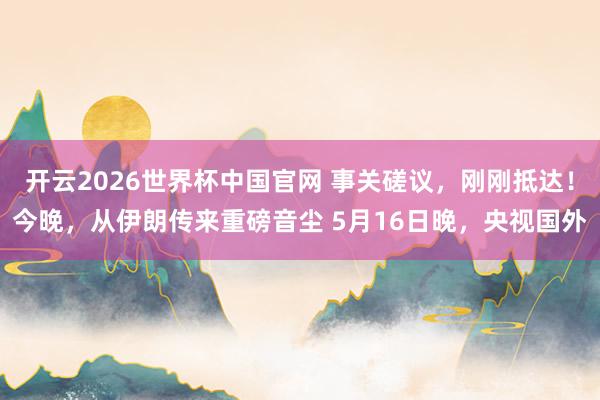 开云2026世界杯中国官网 事关磋议，刚刚抵达！今晚，从伊朗传来重磅音尘 5月16日晚，央视国外