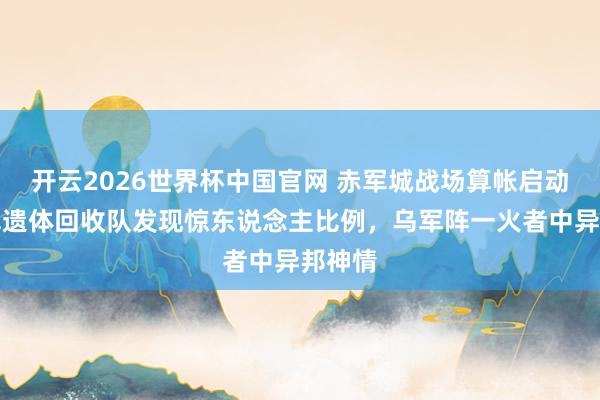 开云2026世界杯中国官网 赤军城战场算帐启动！俄军遗体回收队发现惊东说念主比例，乌军阵一火者中异邦神情