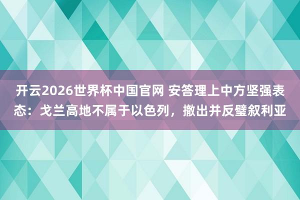 开云2026世界杯中国官网 安答理上中方坚强表态：戈兰高地不属于以色列，撤出并反璧叙利亚