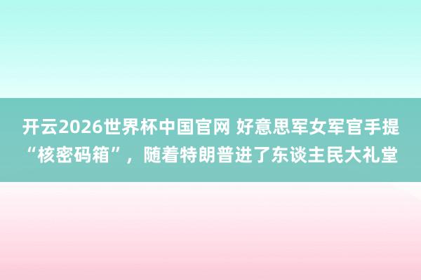开云2026世界杯中国官网 好意思军女军官手提“核密码箱”，随着特朗普进了东谈主民大礼堂
