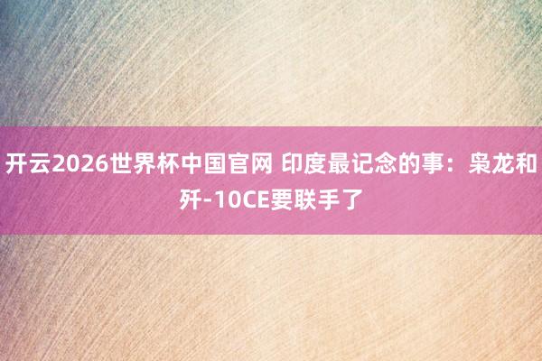 开云2026世界杯中国官网 印度最记念的事：枭龙和歼-10CE要联手了