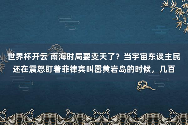 世界杯开云 南海时局要变天了？当宇宙东谈主民还在震怒盯着菲律宾叫嚣黄岩岛的时候，几百