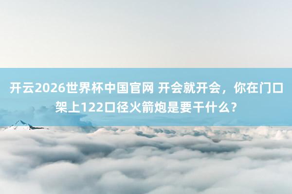 开云2026世界杯中国官网 开会就开会，你在门口架上122口径火箭炮是要干什么？