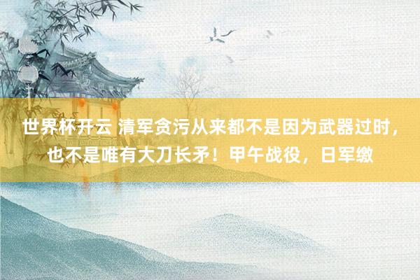 世界杯开云 清军贪污从来都不是因为武器过时，也不是唯有大刀长矛！甲午战役，日军缴