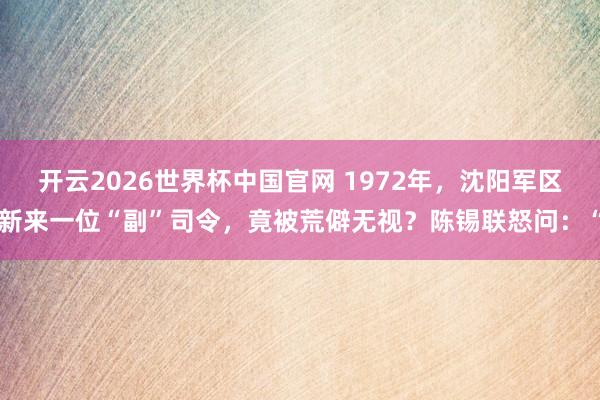 开云2026世界杯中国官网 1972年，沈阳军区新来一位“副”司令，竟被荒僻无视？陈锡联怒问：“