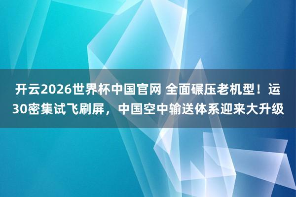 开云2026世界杯中国官网 全面碾压老机型！运30密集试飞刷屏，中国空中输送体系迎来大升级