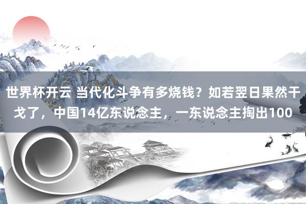 世界杯开云 当代化斗争有多烧钱？如若翌日果然干戈了，中国14亿东说念主，一东说念主掏出100