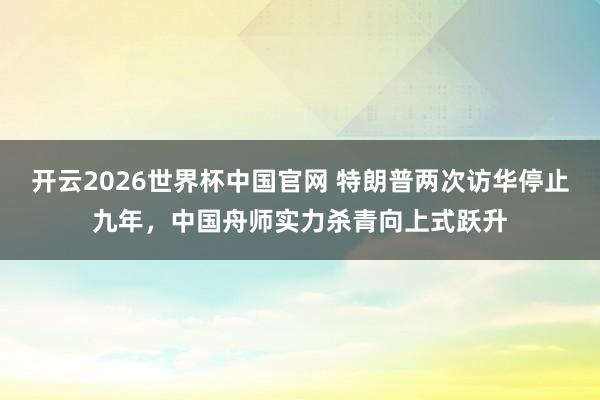 开云2026世界杯中国官网 特朗普两次访华停止九年，中国舟师实力杀青向上式跃升