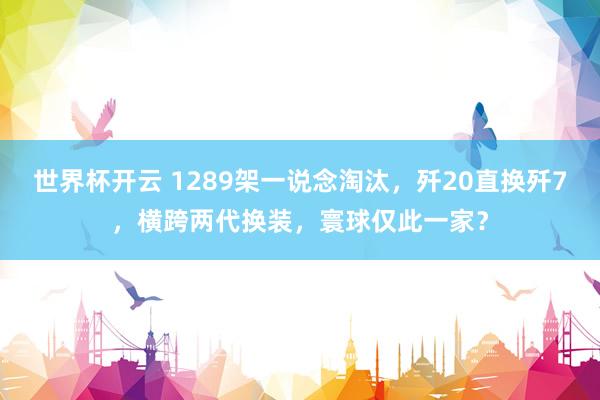 世界杯开云 1289架一说念淘汰，歼20直换歼7，横跨两代换装，寰球仅此一家？