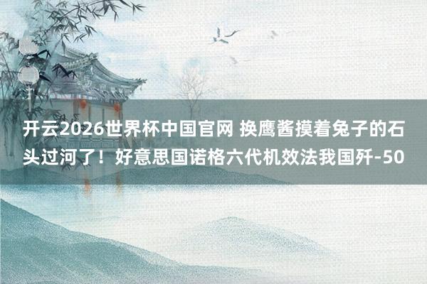 开云2026世界杯中国官网 换鹰酱摸着兔子的石头过河了！好意思国诺格六代机效法我国歼-50