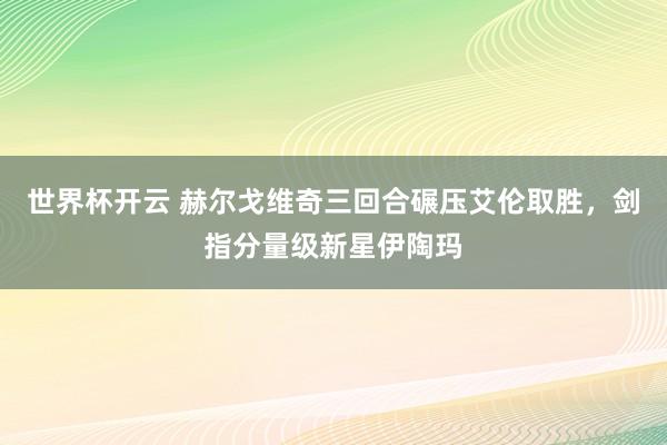 世界杯开云 赫尔戈维奇三回合碾压艾伦取胜，剑指分量级新星伊陶玛