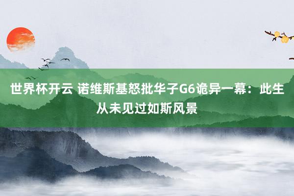 世界杯开云 诺维斯基怒批华子G6诡异一幕：此生从未见过如斯风景