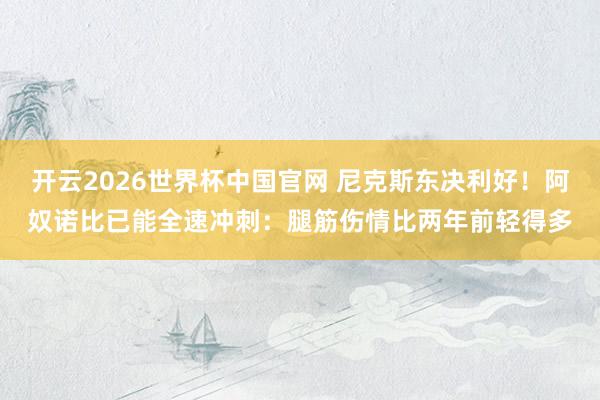 开云2026世界杯中国官网 尼克斯东决利好！阿奴诺比已能全速冲刺：腿筋伤情比两年前轻得多